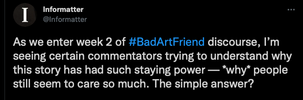 Screenshot of a tweet by @informatter that reads: "As we enter week 2 of #BadArtFriend discourse, I’m seeing certain commentators trying to understand why this story has had such staying power — *why* people still seem to care so much. The simple answer?"