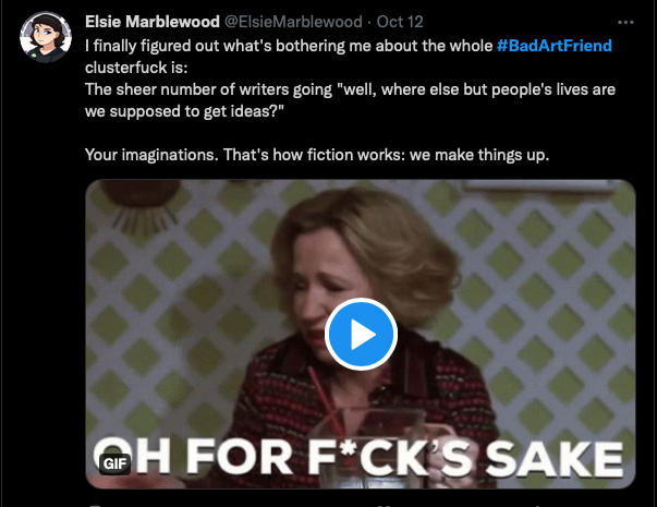 Screenshot of a tweet from @Elsiemarblewood that reads: "I finally figured out what's bothering me about the whole #BadArtFriend clusterfuck is: The sheer number of writers going "well, where else but people's lives are we supposed to get ideas?" Your imaginations. That's how fiction works: we make things up."